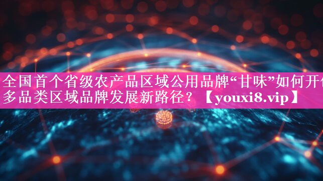 全国首个省级农产品区域公用品牌“甘味”如何开创多品类区域品牌发展新路径？